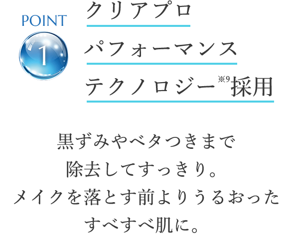 point1 クリアプロ パフォーマンステクノロジー※9採用 黒ずみやベタつきまで除去してすっきり。メイクを落とす前よりうるおったすべすべ肌に。