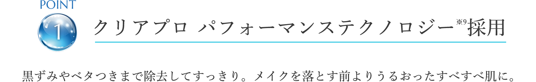 point1 クリアプロ パフォーマンステクノロジー※9採用 黒ずみやベタつきまで除去してすっきり。メイクを落とす前よりうるおったすべすべ肌に。