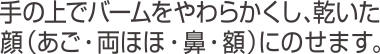手の上でバームをやわらかくし、乾いた顔(あご・両ほほ・鼻・額)にのせます。