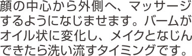 顔の中心から外側へ、マッサージするようになじませます。バームがオイル状に変化し、メイクとなじんできたら洗い流すタイミングです。