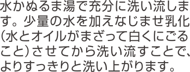 水かぬるま湯で充分に洗い流します。少量の水を加えなじませ乳化(水とオイルがまざって白くにごること)させてから洗い流すことで、よりすっきりと洗いあがります。
